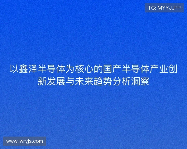 以鑫泽半导体为核心的国产半导体产业创新发展与未来趋势分析洞察