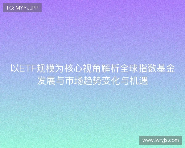 以ETF规模为核心视角解析全球指数基金发展与市场趋势变化与机遇